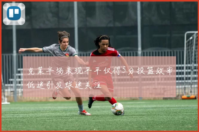 克莱半场表现平平仅得5分投篮效率低迷引发球迷关注