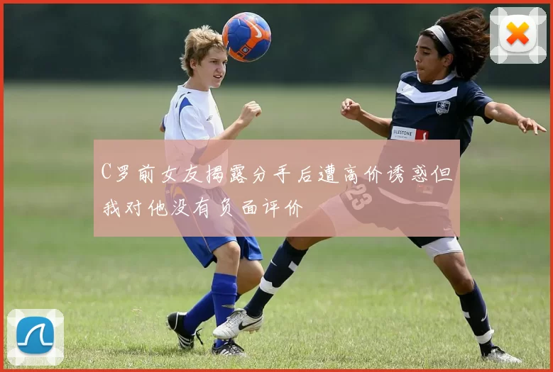C罗前女友揭露分手后遭高价诱惑但我对他没有负面评价