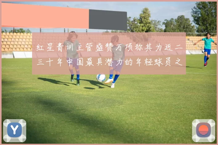 红星青训主管盛赞万项称其为近二三十年中国最具潜力的年轻球员之一