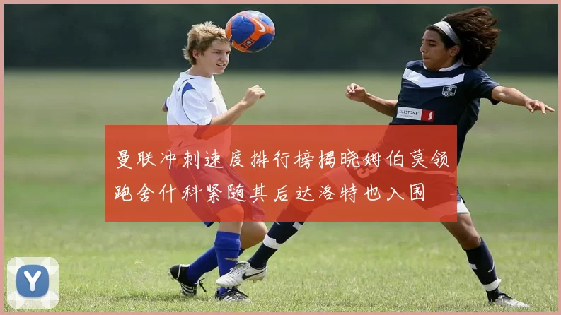 曼联冲刺速度排行榜揭晓姆伯莫领跑舍什科紧随其后达洛特也入围