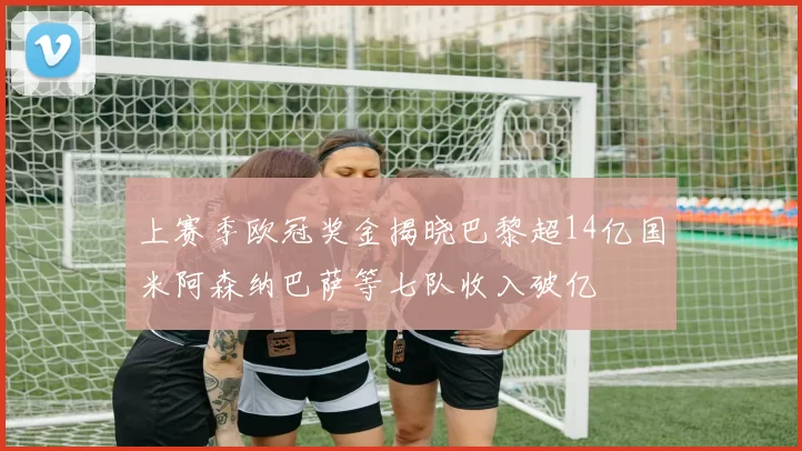 上赛季欧冠奖金揭晓巴黎超14亿国米阿森纳巴萨等七队收入破亿
