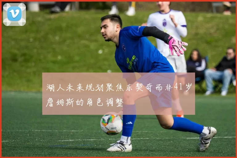 湖人未来规划聚焦东契奇而非41岁詹姆斯的角色调整